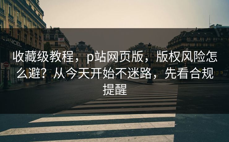 收藏级教程,p站网页版,版权风险怎么避?从今天开始不迷路,先看合规提醒 收藏级教程,p站网页版,版权风险怎么避?从今天开始不迷路,先看合规提醒