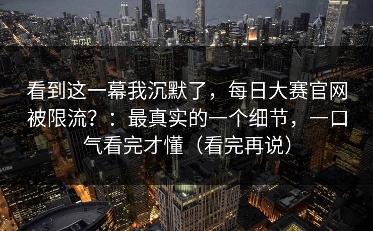 看到这一幕我沉默了,每日大赛官网被限流?:最真实的一个细节,一口气看完才懂(看完再说) 看到这一幕我沉默了,每日大赛官网被限流?:最真实的一个细节,一口气看完才懂(看完再说)