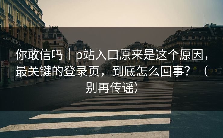 你敢信吗｜p站入口原来是这个原因，最关键的登录页，到底怎么回事？（别再传谣）